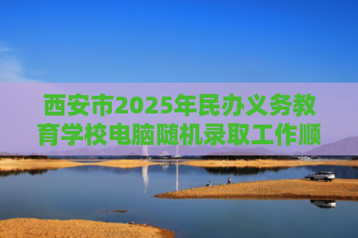 西安市2025年民办义务教育学校电脑随机录取工作顺利结束