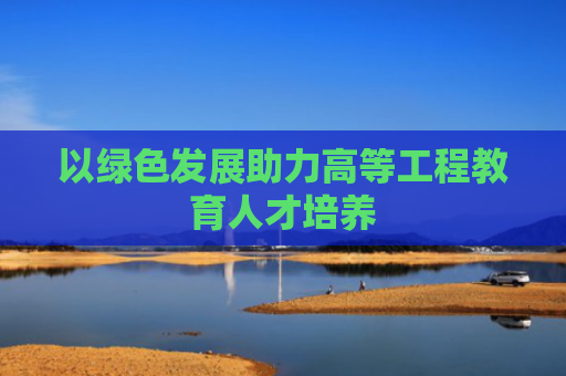 以绿色发展助力高等工程教育人才培养