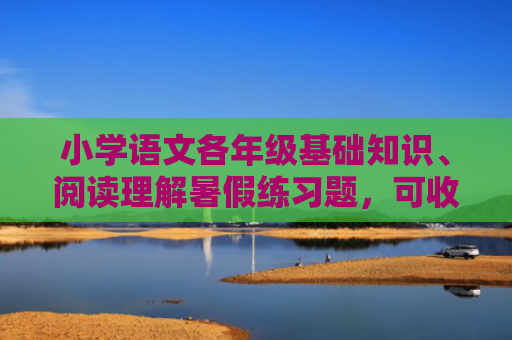小学语文各年级基础知识、阅读理解暑假练习题，可收藏！