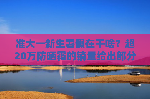 准大一新生暑假在干啥？超20万防晒霜的销量给出部分答案