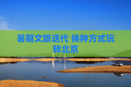 暑期文旅迭代 换种方式玩转北京