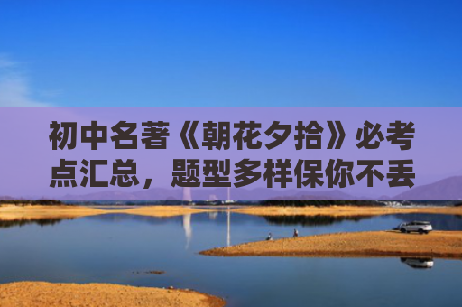 初中名著《朝花夕拾》必考点汇总，题型多样保你不丢分！