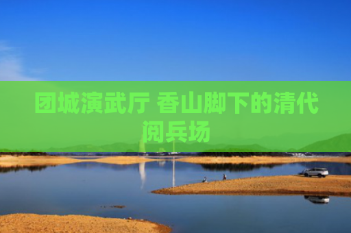 团城演武厅 香山脚下的清代阅兵场