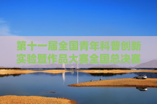 第十一届全国青年科普创新实验暨作品大赛全国总决赛举办