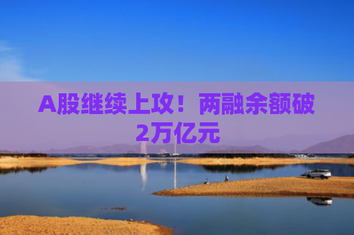 A股继续上攻！两融余额破2万亿元