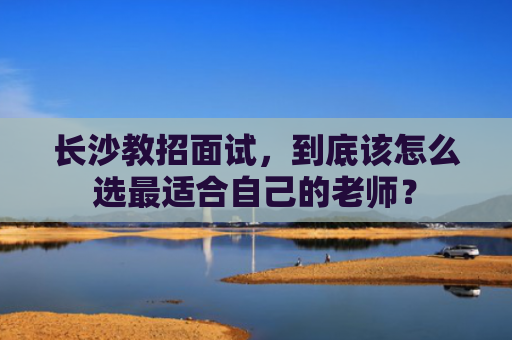 长沙教招面试，到底该怎么选最适合自己的老师？