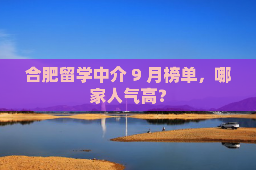 合肥留学中介 9 月榜单，哪家人气高？