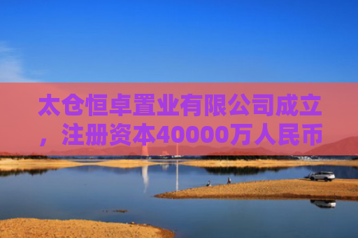 太仓恒卓置业有限公司成立，注册资本40000万人民币