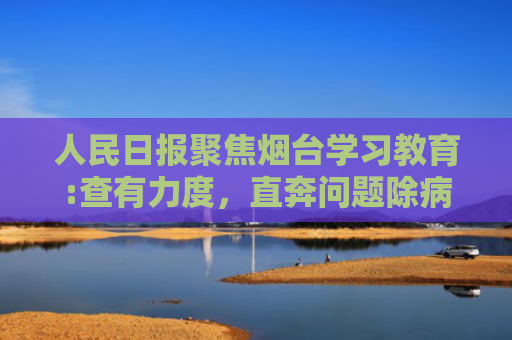 人民日报聚焦烟台学习教育:查有力度，直奔问题除病灶