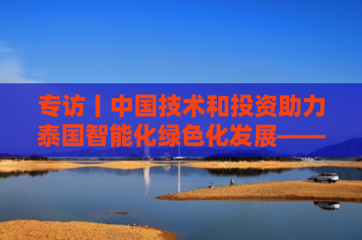 专访丨中国技术和投资助力泰国智能化绿色化发展——访泰国“东部经济走廊”办公室秘书长朱拉