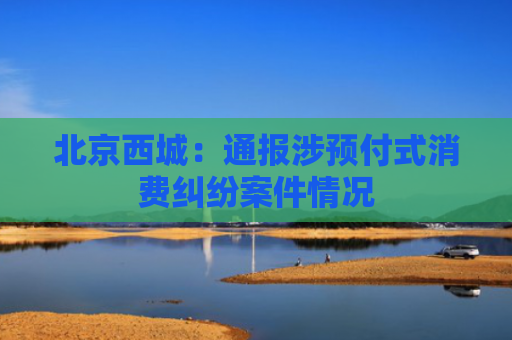 北京西城：通报涉预付式消费纠纷案件情况