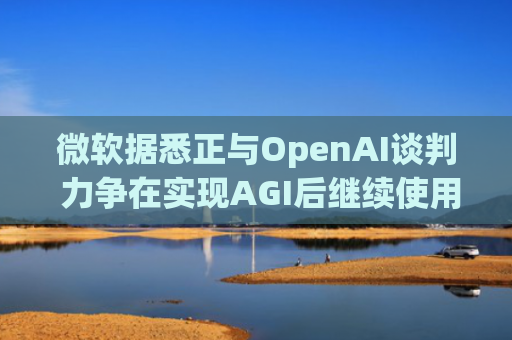 微软据悉正与OpenAI谈判 力争在实现AGI后继续使用其技术