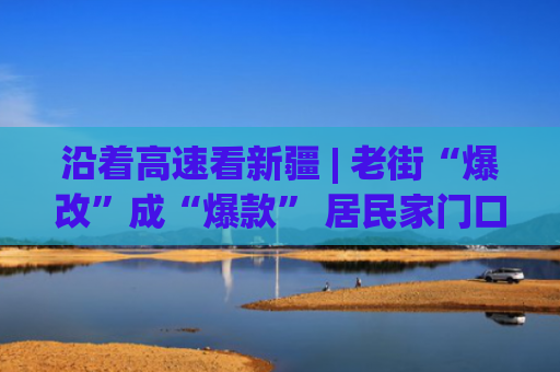 沿着高速看新疆 | 老街“爆改”成“爆款” 居民家门口游客“爆单”