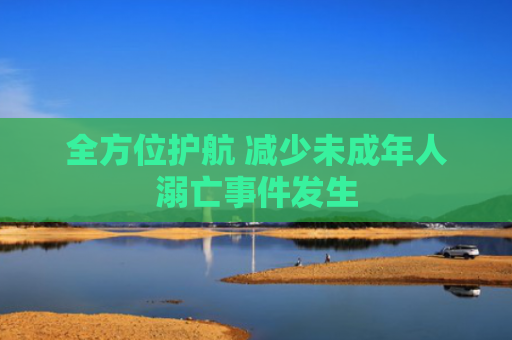 全方位护航 减少未成年人溺亡事件发生