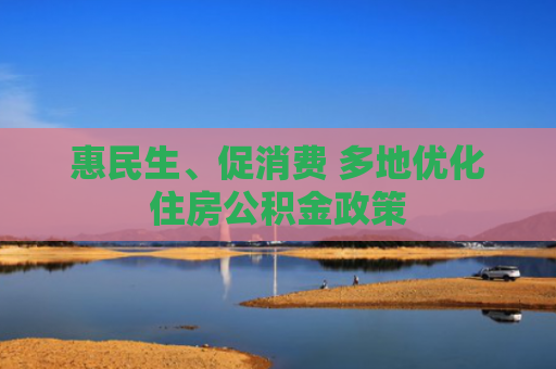 惠民生、促消费 多地优化住房公积金政策