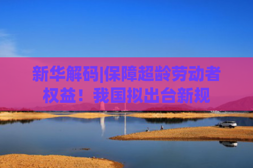 新华解码|保障超龄劳动者权益！我国拟出台新规