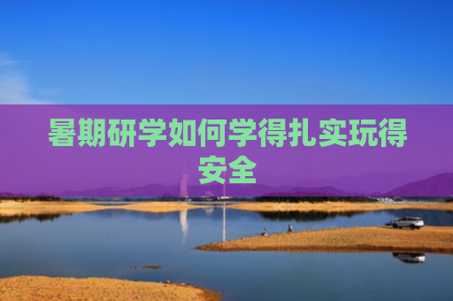 暑期研学如何学得扎实玩得安全