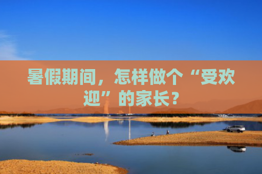 暑假期间，怎样做个“受欢迎”的家长？