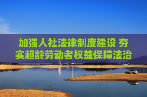 加强人社法律制度建设 夯实超龄劳动者权益保障法治基础