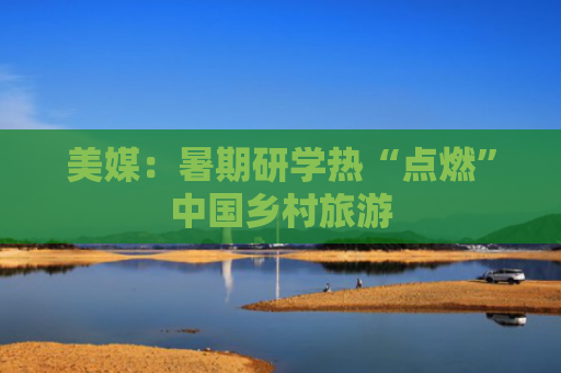 美媒：暑期研学热“点燃”中国乡村旅游