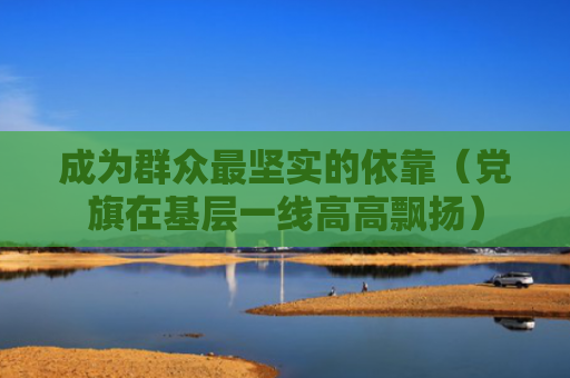 成为群众最坚实的依靠（党旗在基层一线高高飘扬）