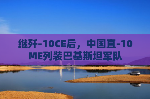 继歼-10CE后，中国直-10ME列装巴基斯坦军队