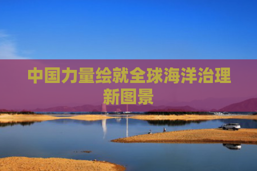 中国力量绘就全球海洋治理新图景