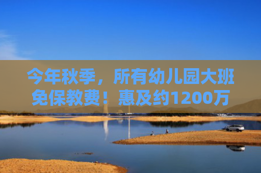 今年秋季，所有幼儿园大班免保教费！惠及约1200万人