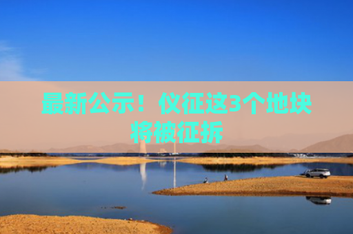 最新公示！仪征这3个地块将被征拆