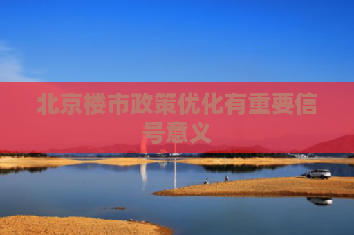 北京楼市政策优化有重要信号意义