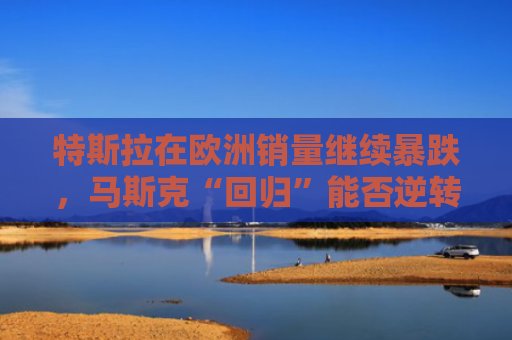 特斯拉在欧洲销量继续暴跌，马斯克“回归”能否逆转局面？