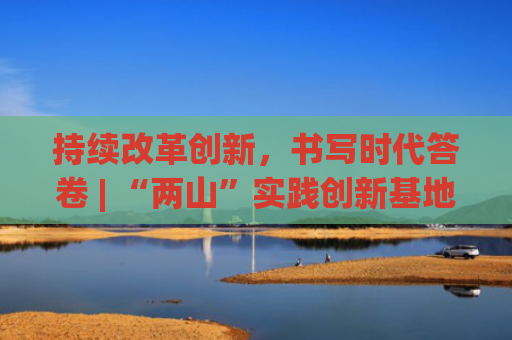 持续改革创新，书写时代答卷 | “两山”实践创新基地座谈会发言摘编⑥