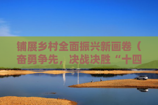 铺展乡村全面振兴新画卷（奋勇争先，决战决胜“十四五”）