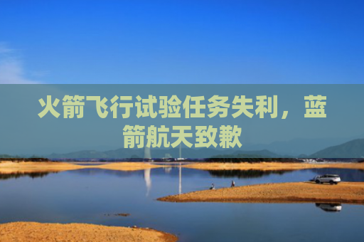 火箭飞行试验任务失利，蓝箭航天致歉