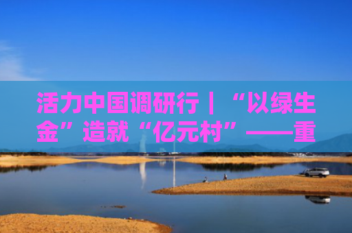 活力中国调研行｜“以绿生金”造就“亿元村”——重庆奉节绿色发展见闻