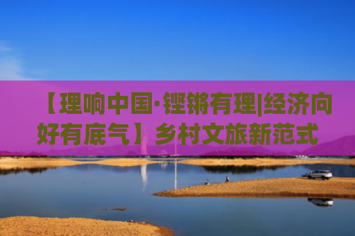 【理响中国·铿锵有理|经济向好有底气】乡村文旅新范式：体验厚度、消费浓度与链接深度的协同创新