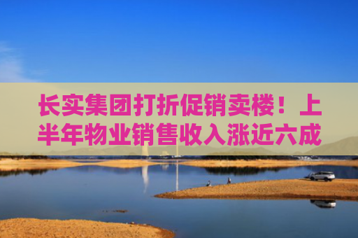 长实集团打折促销卖楼！上半年物业销售收入涨近六成，香港市场销售收益跌92%