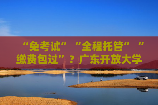 “免考试”“全程托管”“缴费包过”？广东开放大学辟谣
