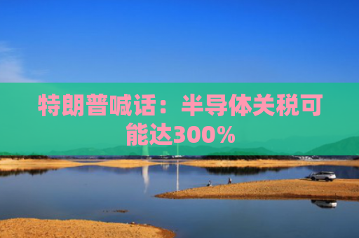 特朗普喊话：半导体关税可能达300%