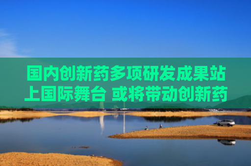 国内创新药多项研发成果站上国际舞台 或将带动创新药板块增长