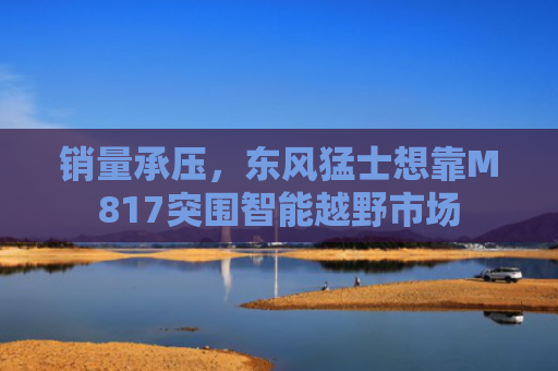 销量承压，东风猛士想靠M817突围智能越野市场