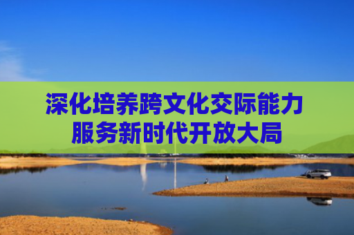 深化培养跨文化交际能力 服务新时代开放大局