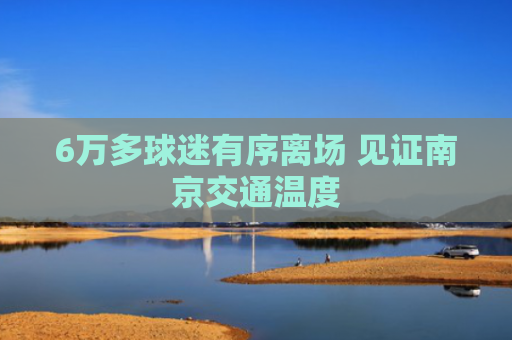 6万多球迷有序离场 见证南京交通温度
