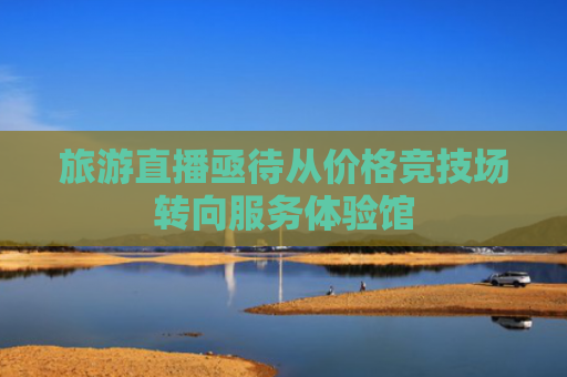 旅游直播亟待从价格竞技场转向服务体验馆