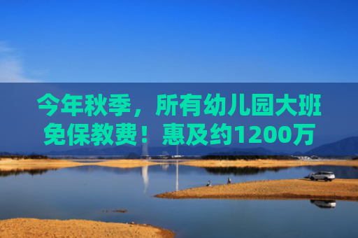 今年秋季，所有幼儿园大班免保教费！惠及约1200万人