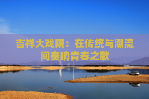 吉祥大戏院：在传统与潮流间奏响青春之歌