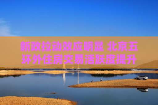 新政拉动效应明显 北京五环外住房交易活跃度提升