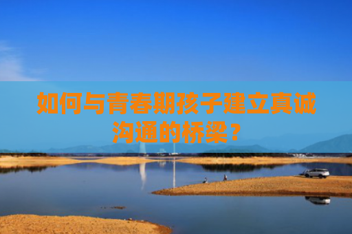 如何与青春期孩子建立真诚沟通的桥梁？