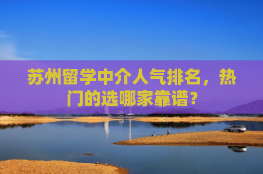 苏州留学中介人气排名，热门的选哪家靠谱？