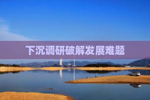 下沉调研破解发展难题